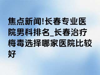 焦点新闻!长春专业医院男科排名_长春治疗梅毒选择哪家医院比较好