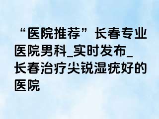 “医院推荐”长春专业医院男科_实时发布_长春治疗尖锐湿疣好的医院