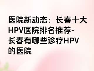 医院新动态：长春十大HPV医院排名推荐-长春有哪些诊疗HPV的医院