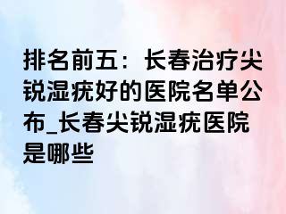 排名前五：长春治疗尖锐湿疣好的医院名单公布_长春尖锐湿疣医院是哪些