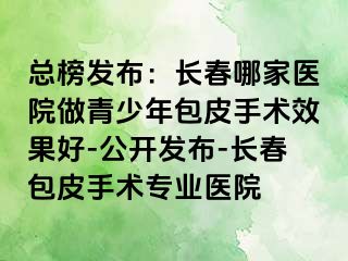 总榜发布：长春哪家医院做青少年包皮手术效果好-公开发布-长春包皮手术专业医院