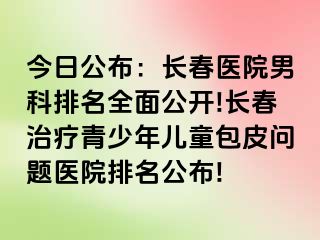 今日公布：长春医院男科排名全面公开!长春治疗青少年儿童包皮问题医院排名公布!