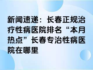 新闻速递：长春正规治疗性病医院排名“本月热点”长春专治性病医院在哪里