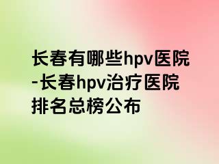 长春有哪些hpv医院-长春hpv治疗医院排名总榜公布