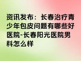 资讯发布：长春治疗青少年包皮问题有哪些好医院-长春阳光医院男科怎么样