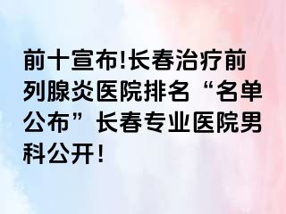 前十宣布!长春治疗前列腺炎医院排名“名单公布”长春专业医院男科公开！