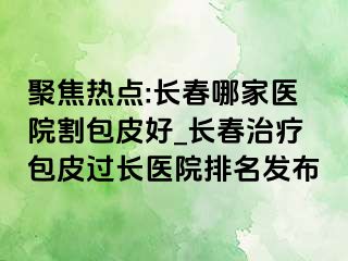 聚焦热点:长春哪家医院割包皮好_长春治疗包皮过长医院排名发布