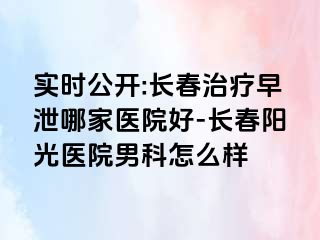 实时公开:长春治疗早泄哪家医院好-长春阳光医院男科怎么样