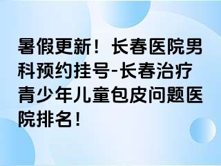 暑假更新！长春医院男科预约挂号-长春治疗青少年儿童包皮问题医院排名！