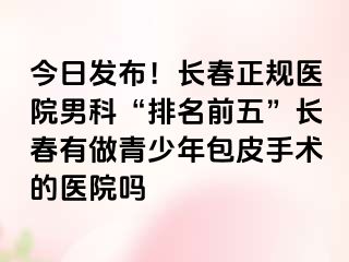 今日发布！长春正规医院男科“排名前五”长春有做青少年包皮手术的医院吗