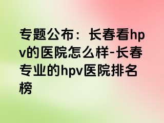 专题公布：长春看hpv的医院怎么样-长春专业的hpv医院排名榜