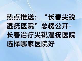 热点推送：“长春尖锐湿疣医院”总榜公开-长春治疗尖锐湿疣医院选择哪家医院好