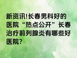 新资讯!长春男科好的医院“热点公开”长春治疗前列腺炎有哪些好医院?