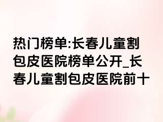 热门榜单:长春儿童割包皮医院榜单公开_长春儿童割包皮医院前十