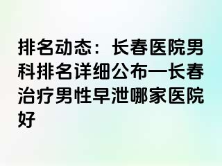 排名动态：长春医院男科排名详细公布—长春治疗男性早泄哪家医院好