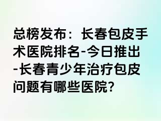 总榜发布：长春包皮手术医院排名-今日推出-长春青少年治疗包皮问题有哪些医院?