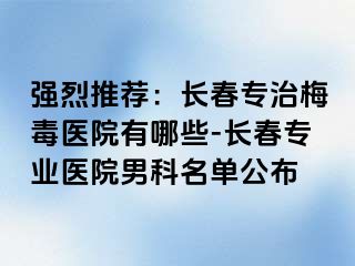 强烈推荐：长春专治梅毒医院有哪些-长春专业医院男科名单公布