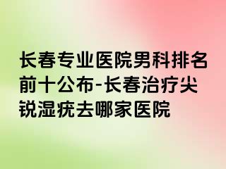 长春专业医院男科排名前十公布-长春治疗尖锐湿疣去哪家医院