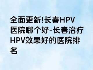 全面更新!长春HPV医院哪个好-长春治疗HPV效果好的医院排名