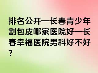 排名公开—长春青少年割包皮哪家医院好—长春幸福医院男科好不好？