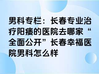 男科专栏：长春专业治疗阳痿的医院去哪家“全面公开”长春幸福医院男科怎么样