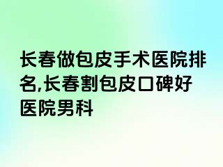 长春做包皮手术医院排名,长春割包皮口碑好医院男科