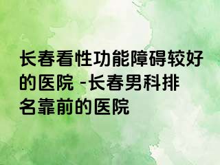 长春看性功能障碍较好的医院 -长春男科排名靠前的医院