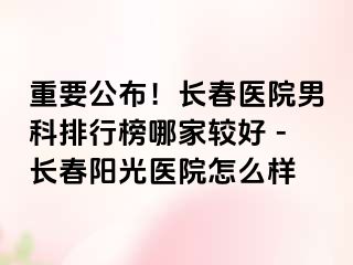 重要公布！长春医院男科排行榜哪家较好 -长春阳光医院怎么样